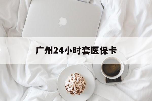 淮安广州24小时套医保卡(广州哪里有套医保卡地方)