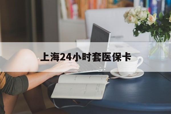 淮安上海24小时套医保卡(上海套医保卡一般几个点)