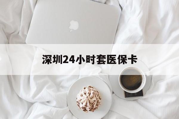 淮安深圳24小时套医保卡(深圳医保套现有电话联系)